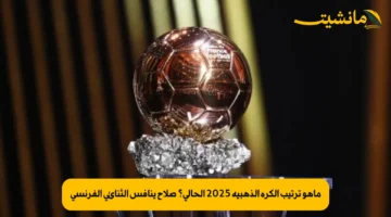 ماهو ترتيب الكرة الذهبية 2025 الحالي؟ صلاح ينافس الثنائي الفرنسي